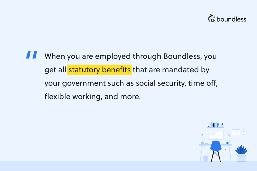 When you are employed through Boundless, you get all statutory benefits that are mandated by your government such as social security, time off, flexible working, and more.