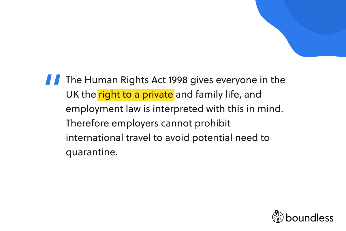 The Human Rights Act 1998 gives everyone in the UK the right to a private and family life, and employment law is interpreted with this in mind. Therefore employers cannot prohibit international travel to avoid potential need to quarantine.