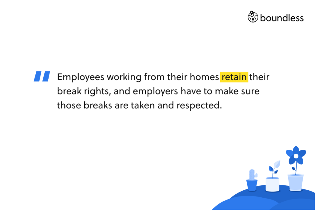 Employees working from their homes retain their break rights, and employers have to make sure those breaks are taken and respected.