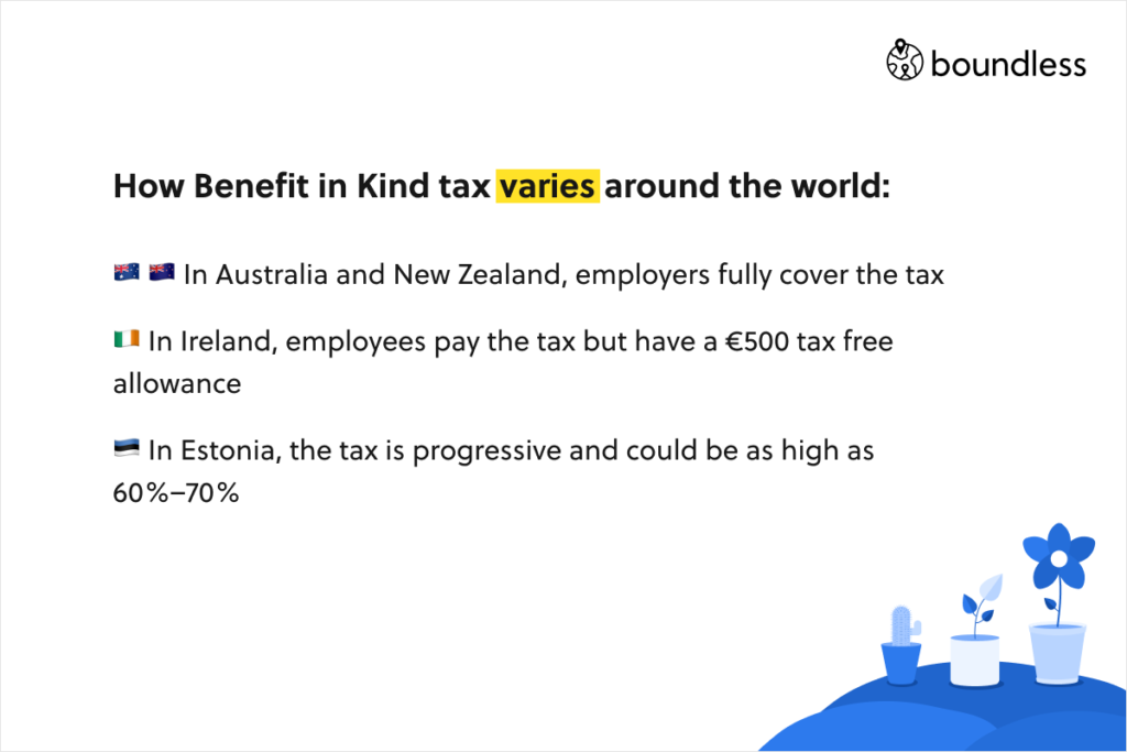 How Benefit in Kind tax varies around the world:     In Australia and New Zealand, employers fully cover the tax   In Ireland, employees pay the tax but have a €500 tax free allowance   In Estonia, the tax is progressive and could be as high as 60%–70%