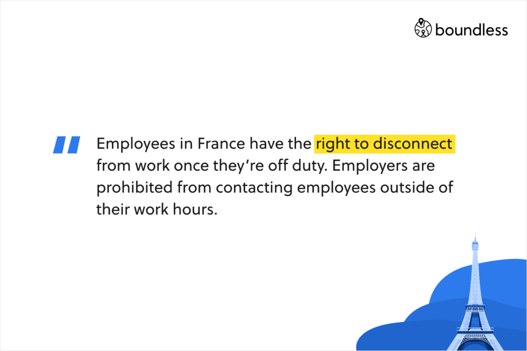 Employees in France have the right to disconnect from work once they’re off duty. Employers are prohibited from contacting employees outside of their work hours.