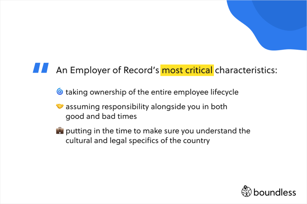 An Employer of Record’s most critical chrasteristics:   taking ownership of the entire employee lifecycle   assuming responsibility alongside you in both   good and bad times   putting in the time to make sure you understand the   cultural and legal specifics of the country