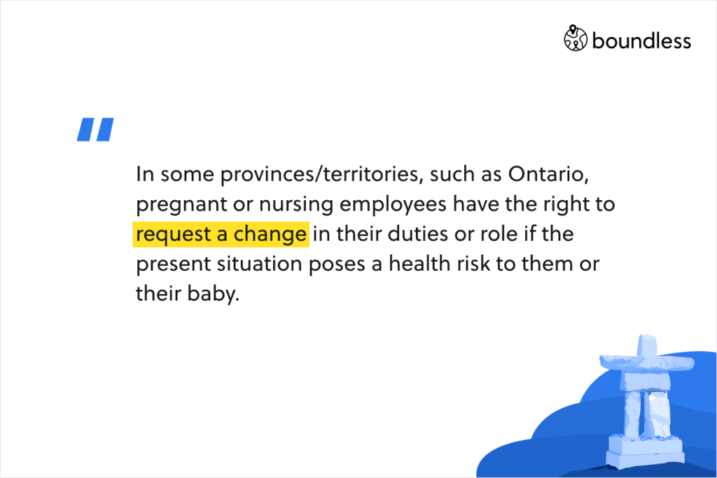 In some provinces/territories, such as Ontario, pregnant or nursing employees have the right to request a change in their duties or role if the present situation poses a health risk to them or their baby.