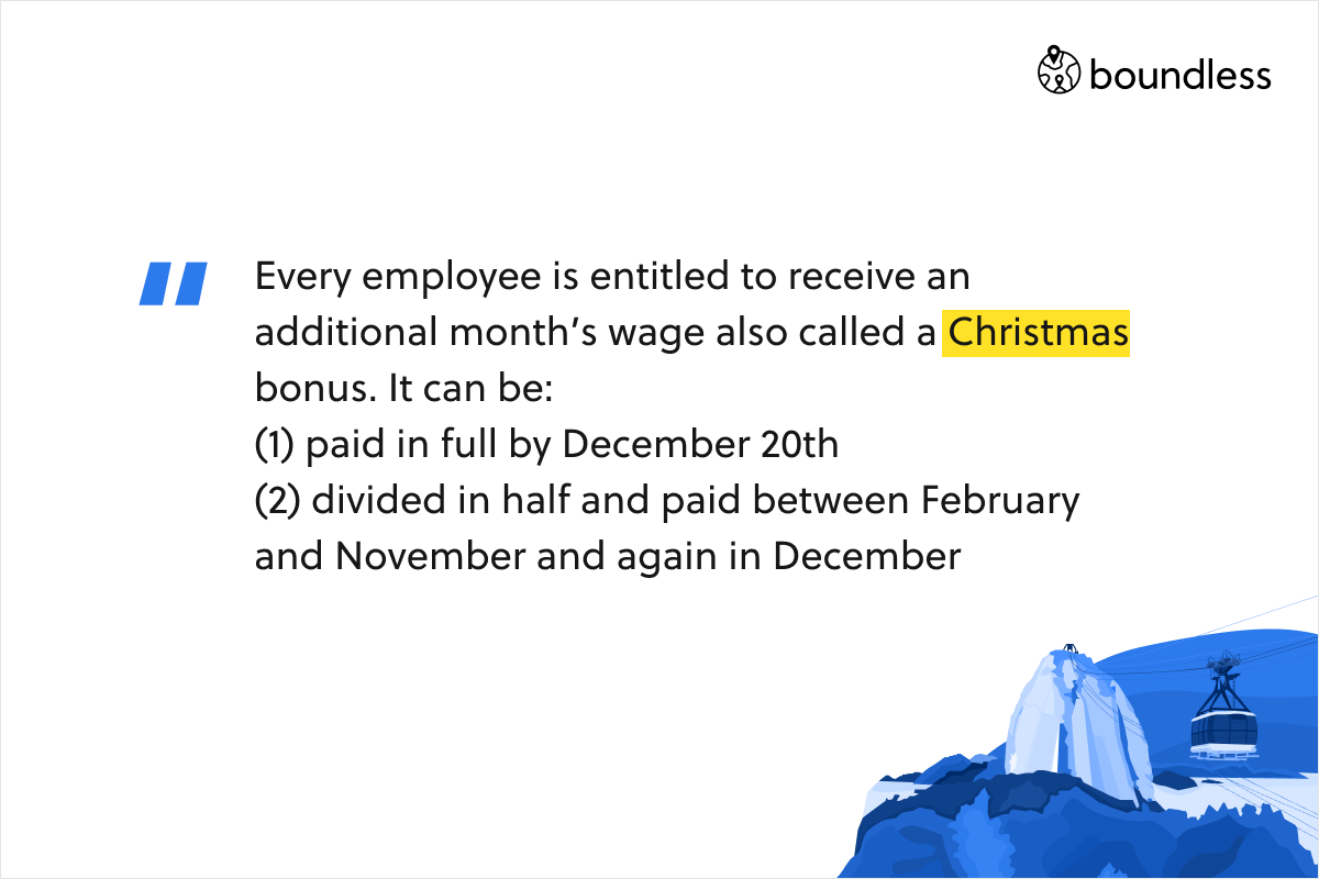 Every employee is entitled to receive an additional month’s wage also called a Christmas bonus. It can be: (1) paid in full by December 20th (2) divided in half and paid between February and November and again in December