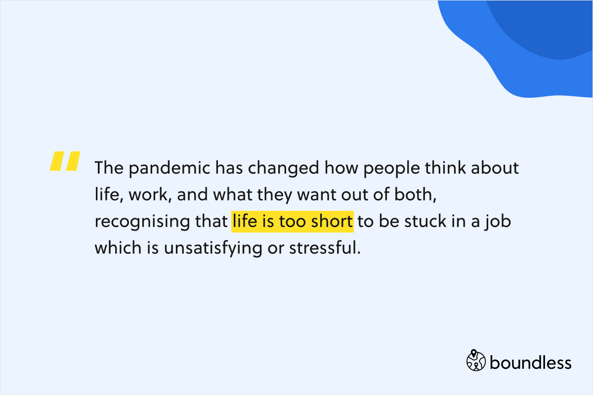 The pandemic has changed how people think about life, work, and what they want out of both, recognising that life is too short to be stuck in a job which is unsatisfying or stressful.