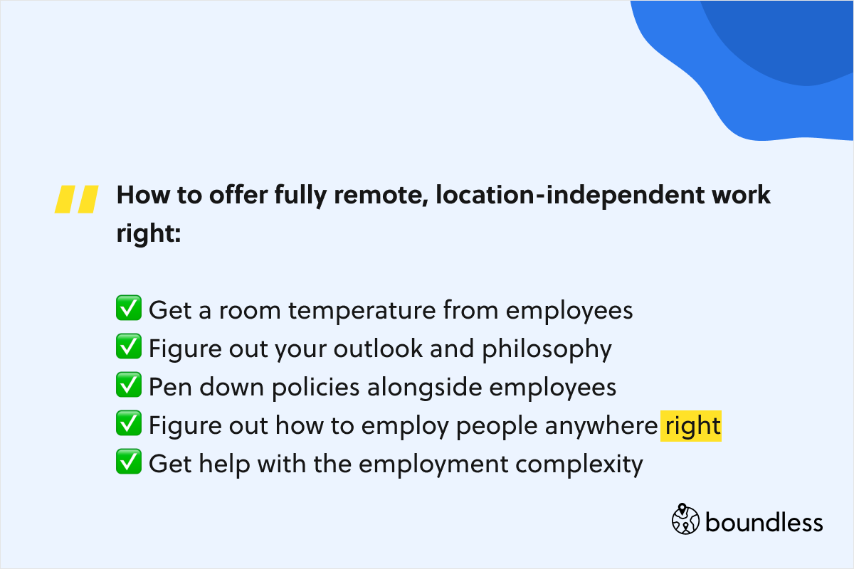 How to offer fully remote, location-independent work right:  ✅ Get a room temperature from employees ✅ Figure out your outlook and philosophy ✅ Pen down policies alongside employees ✅ Figure out how to employ people anywhere right ✅ Get help with the employment complexity