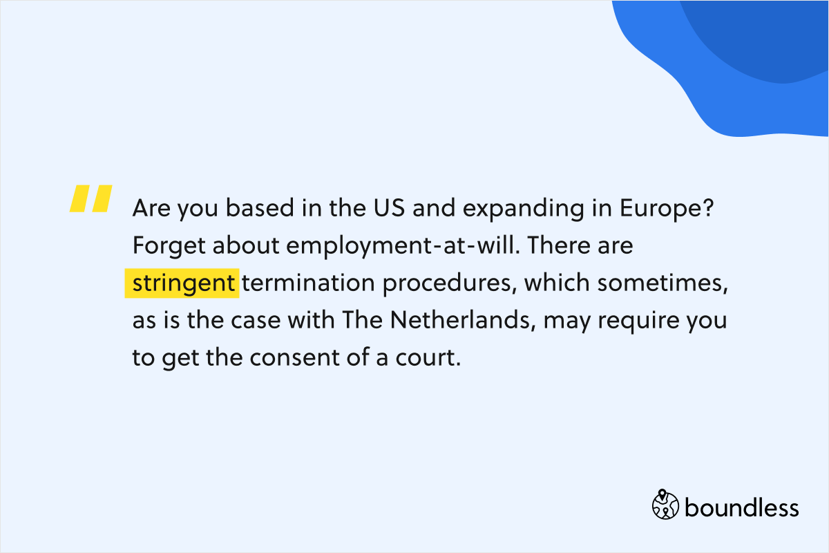 Are you based in the US and expanding in Europe? Forget about employment-at-will. There are stringent termination procedures, which sometimes, as is the case with The Netherlands, may require you to get the consent of a court. 