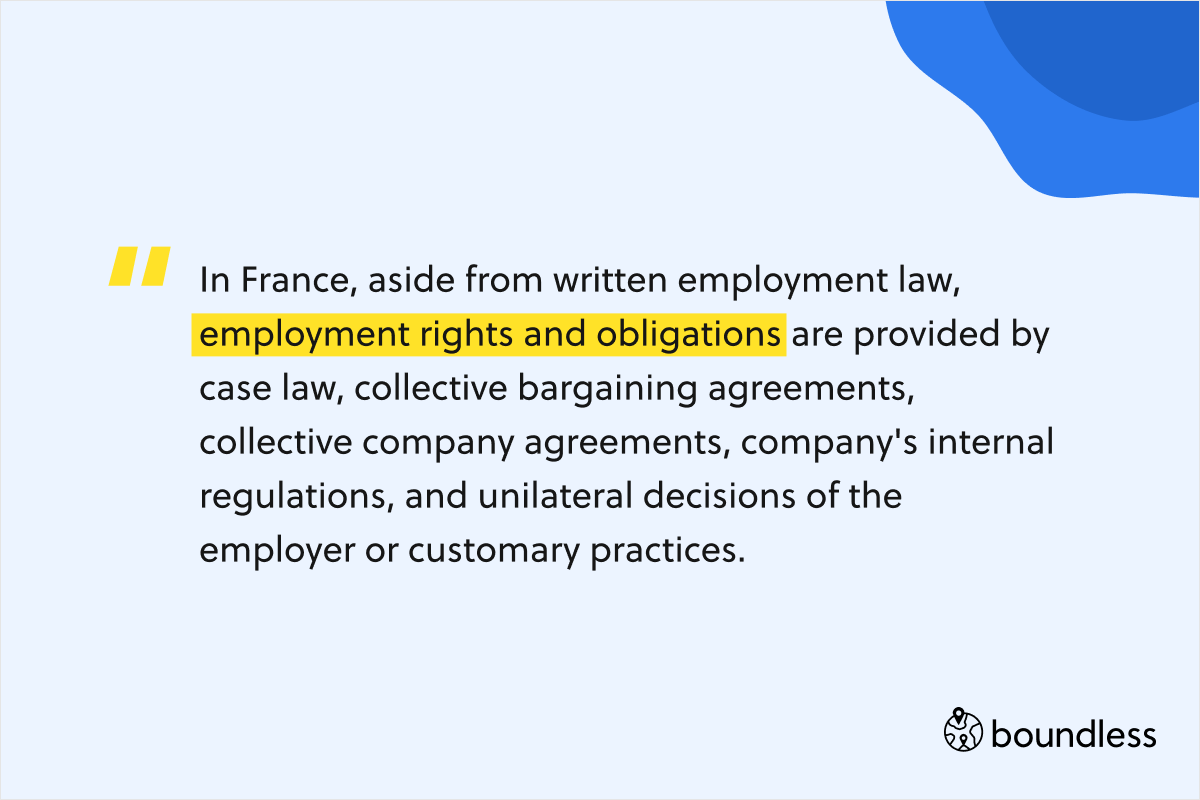 In France, aside from written employment law, employment rights and obligations are provided by case law, collective bargaining agreements, collective company agreements, company's internal regulations, and unilateral decisions of the employer or customary practices. 