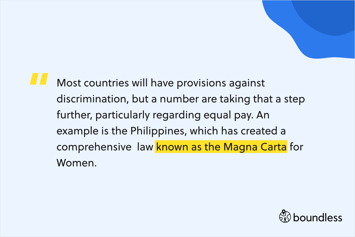 Most countries will have provisions against discrimination, but a number are taking that a step further, particularly regarding equal pay. An example is the Philippines, which has created a comprehensive  law known as the Magna Carta for Women.