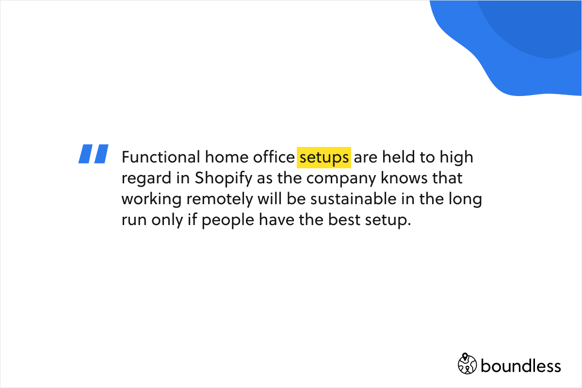 Functional home office setups are held to high regard in Shopify as the company knows that working remotely will be sustainable in the long run only if people have the best setup.