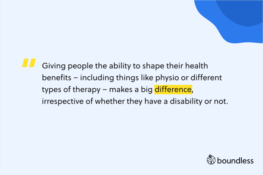 Giving people the ability to shape their health benefits – including things like physio or different types of therapy – makes a big difference, irrespective of whether they have a disability or not.