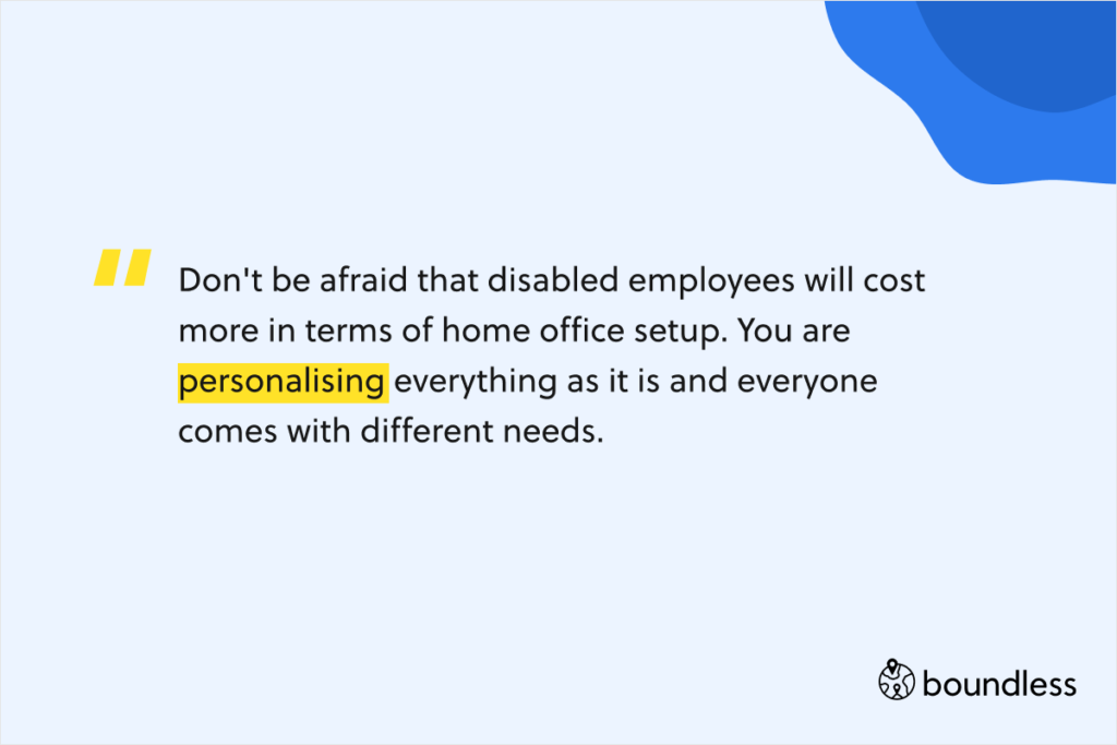 Don't be afraid that disabled employees will cost more in terms of home office setup. You are personalising everything as it is and everyone comes with different needs.