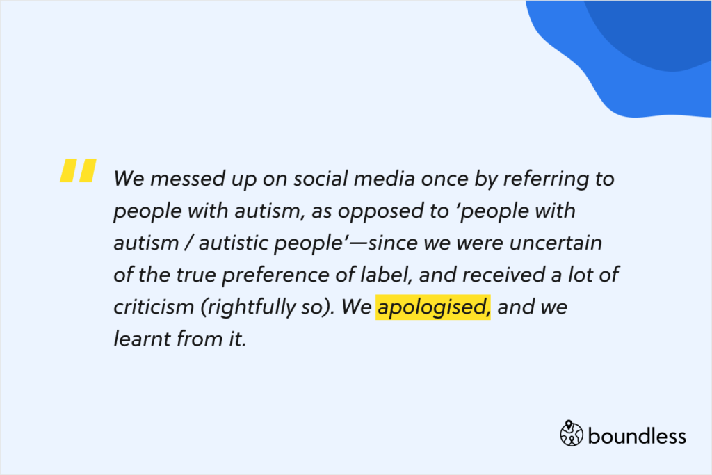 We messed up on social media once by referring to people with autism, as opposed to ‘people with autism / autistic people’—since we were uncertain of the true preference of label, and received a lot of criticism (rightfully so). We apologised, and we learnt from it.