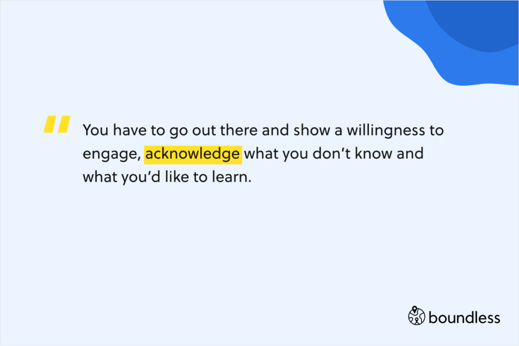 You have to go out there and show a willingness to engage, acknowledge what you don’t know and what you’d like to learn.