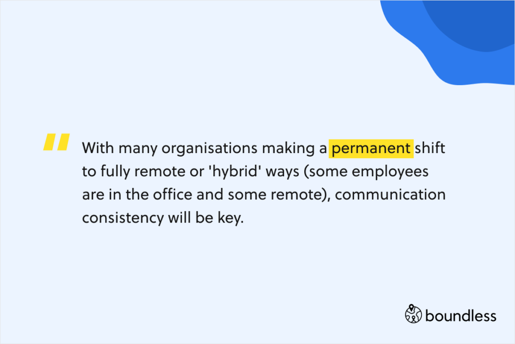 With many organisations making a permanent shift to fully remote or 'hybrid' ways (some employees are in the office and some remote), communication consistency will be key.