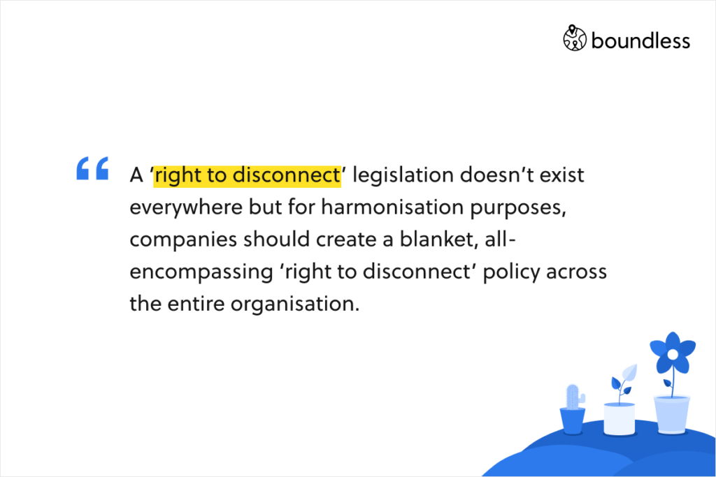 A ‘right to disconnect’ legislation doesn’t exist everywhere but for harmonisation purposes, companies should create a blanket, all-encompassing ‘right to disconnect’ policy across the entire organisation.