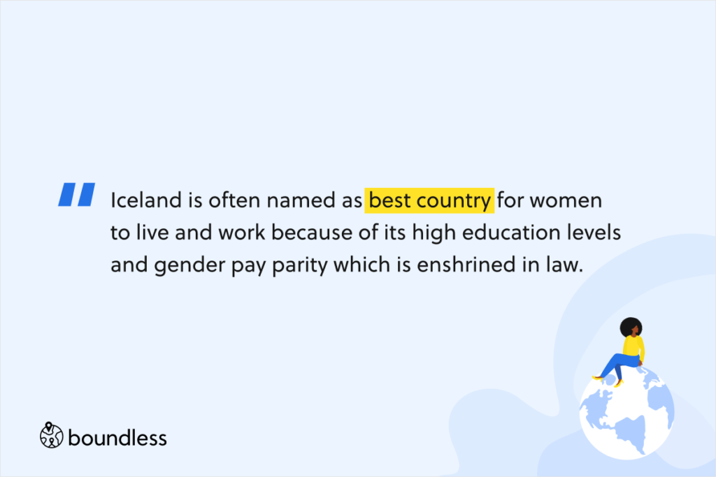 Iceland is often named as best country for women to live and work because of its high education levels and gender pay parity which is enshrined in law.