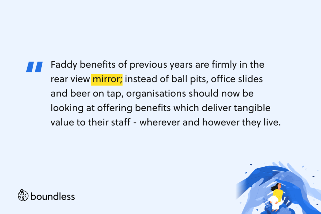 Faddy benefits of previous years are firmly in the rear view mirror; instead of ball pits, office slides and beer on tap, organisations should now be looking at offering benefits which deliver tangible value to their staff - wherever and however they live.