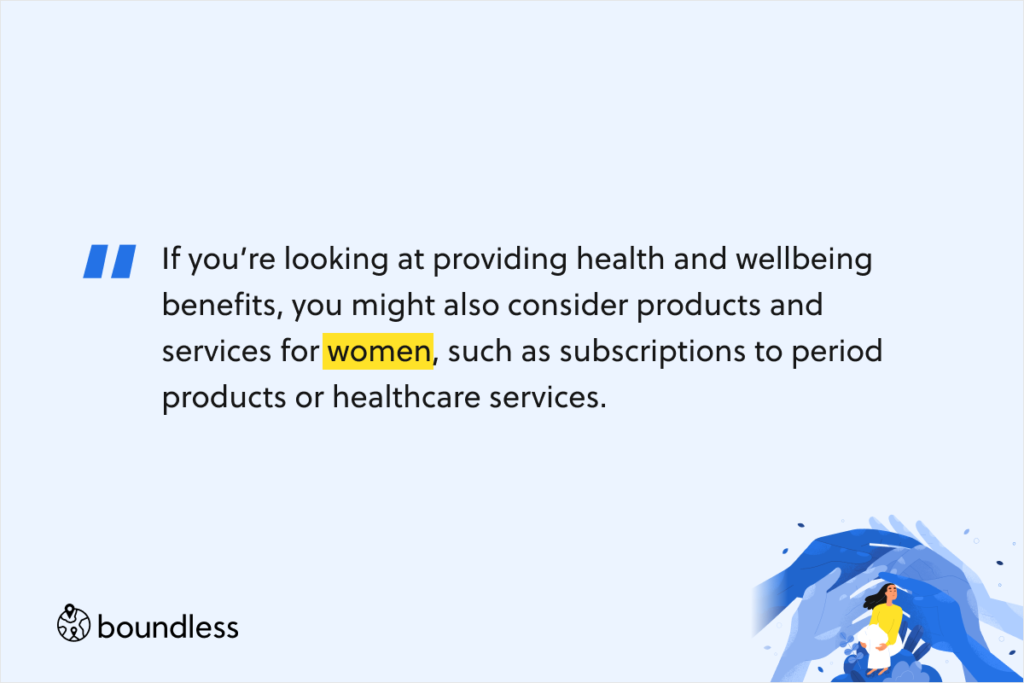 If you’re looking at providing health and wellbeing benefits, you might also consider products and services for women, such as subscriptions to period products or healthcare services. 