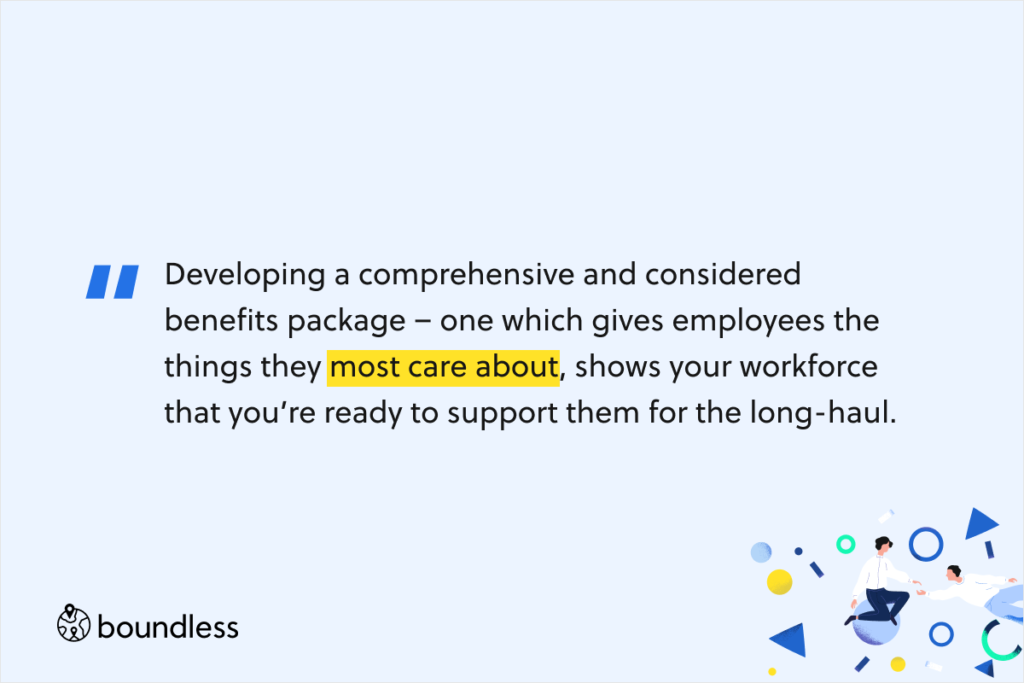 Developing a comprehensive and considered benefits package – one which gives employees the things they most care about, shows your workforce that you’re ready to support them for the long-haul.