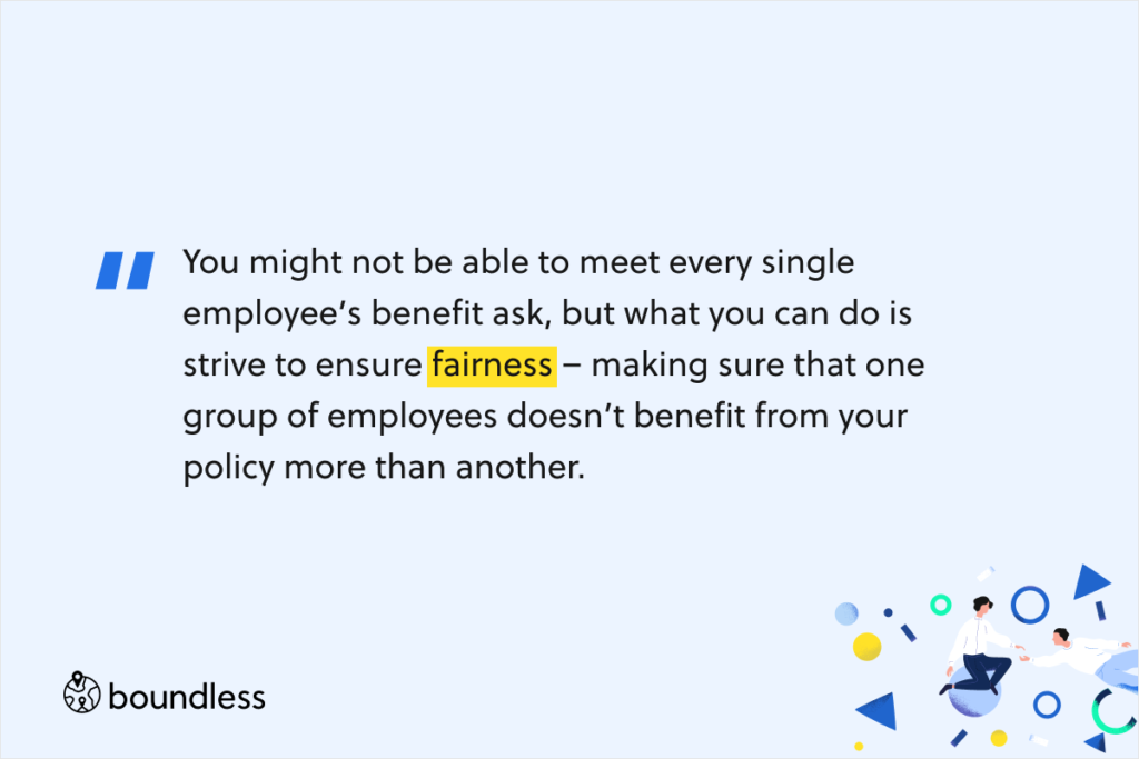 You might not be able to meet every single employee’s benefit ask, but what you can do is strive to ensure fairness – making sure that one group of employees doesn’t benefit from your policy more than another.