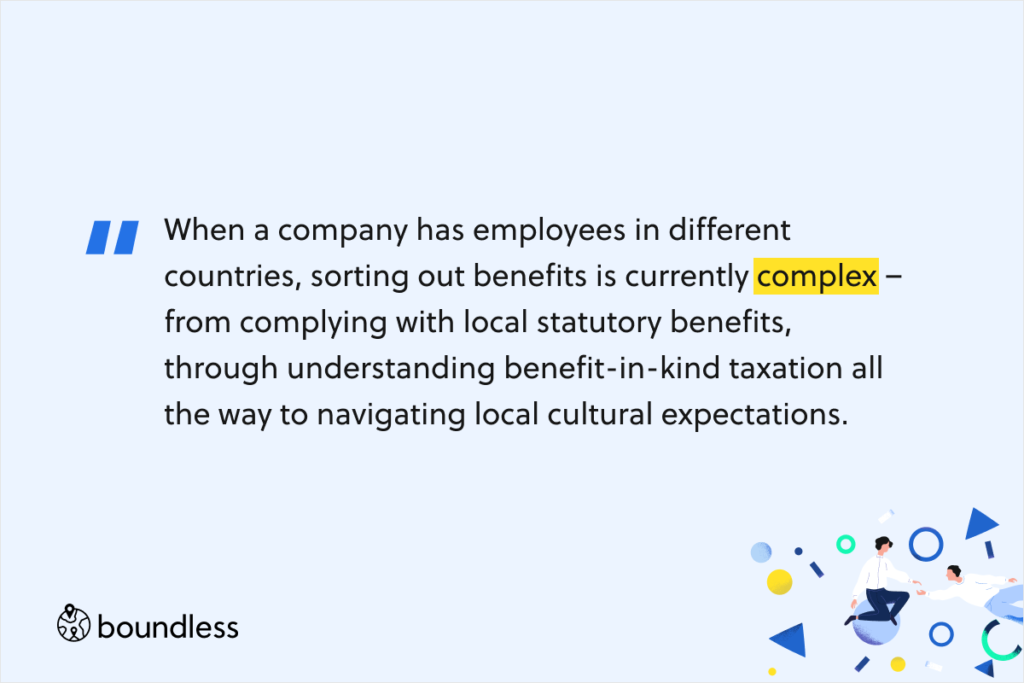 When a company has employees in different countries, sorting out benefits is currently complex –  from complying with local statutory benefits, through understanding benefit-in-kind taxation all the way to navigating local cultural expectations.