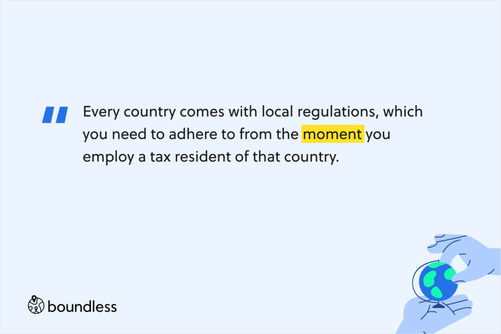 Every country comes with local regulations, which you need to adhere to from the moment you employ a tax resident of that country.