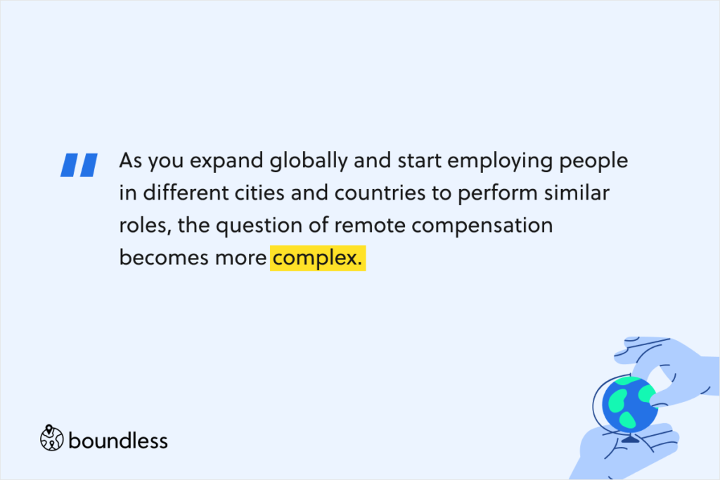 As you expand globally and start employing people in different cities and countries to perform similar roles, the question of remote compensation becomes more complex.