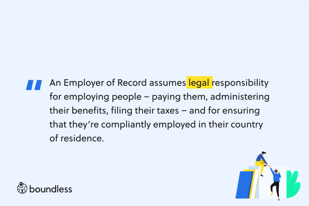 An Employer of Record assumes legal responsibility for employing people – paying them, administering their benefits, filing their taxes – and for ensuring that they’re compliantly employed in their country of residence.