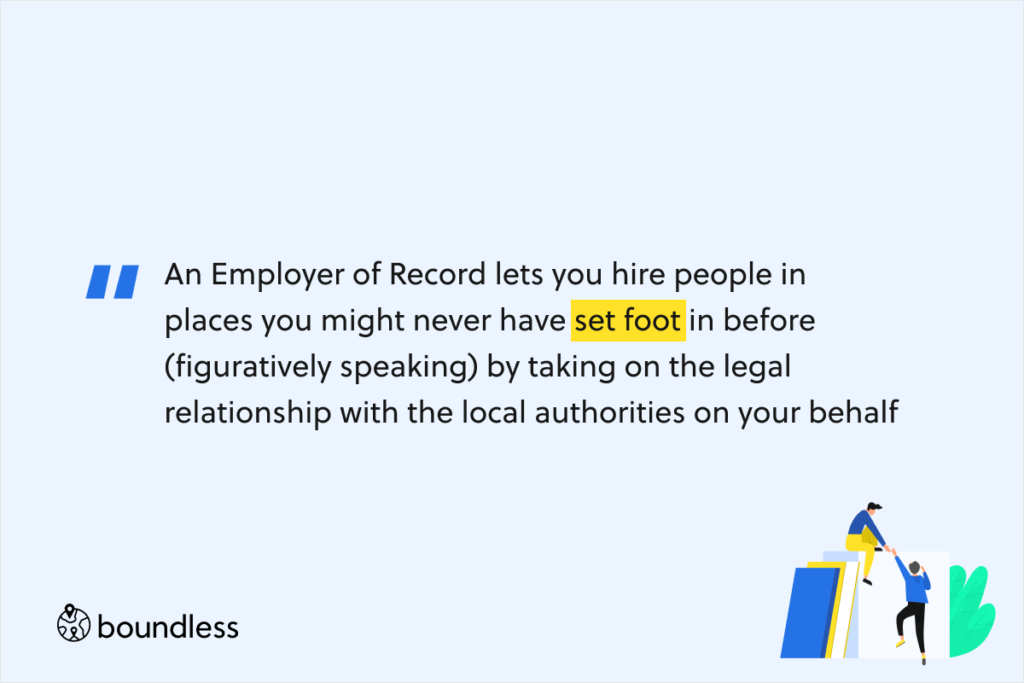 An Employer of Record lets you hire people in places you might never have set foot in before (figuratively speaking) by taking on the legal relationship with the local authorities on your behalf