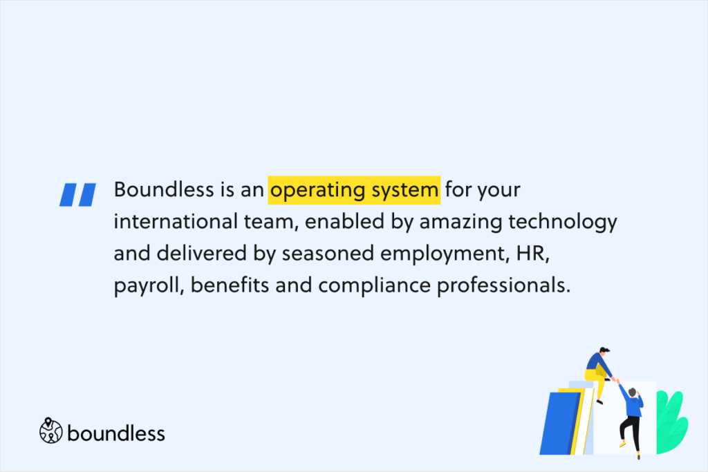 Boundless is an operating system for your international team, enabled by amazing technology and delivered by seasoned employment, HR, payroll, benefits and compliance professionals.