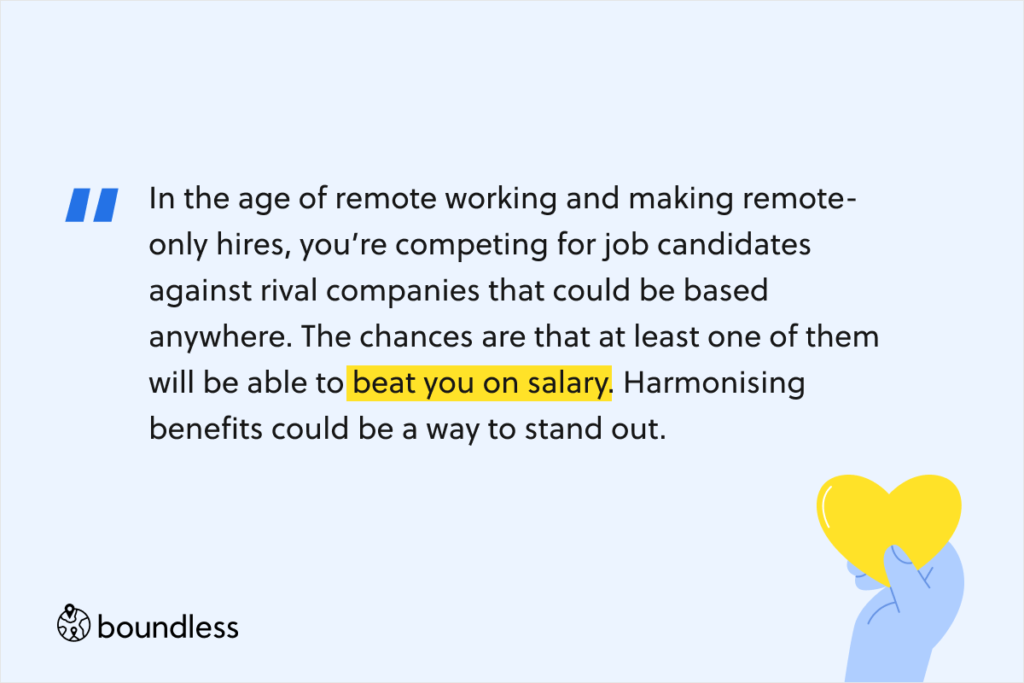 In the age of remote working and making remote-only hires, you’re competing for job candidates against rival companies that could be based anywhere. The chances are that at least one of them will be able to beat you on salary. Harmonising benefits could be a way to stand out.