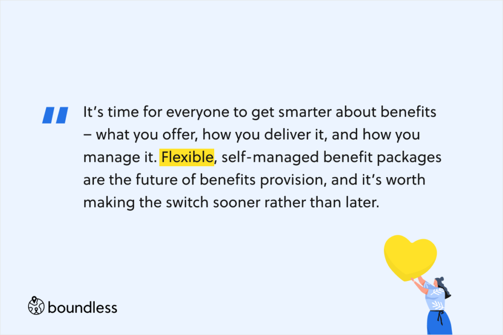 It’s time for everyone to get smarter about benefits – what you offer, how you deliver it, and how you manage it. Flexible, self-managed benefit packages are the future of benefits provision, and it’s worth making the switch sooner rather than later.