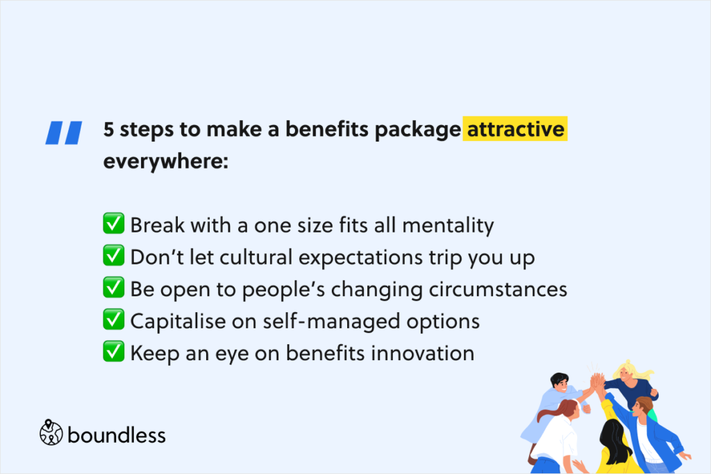 5 steps to make a benefits package attractive everywhere:  ✅ Break with a one size fits all mentality ✅ Don’t let cultural expectations trip you up ✅ Be open to people’s changing circumstances ✅ Capitalise on self-managed options ✅ Keep an eye on benefits innovation