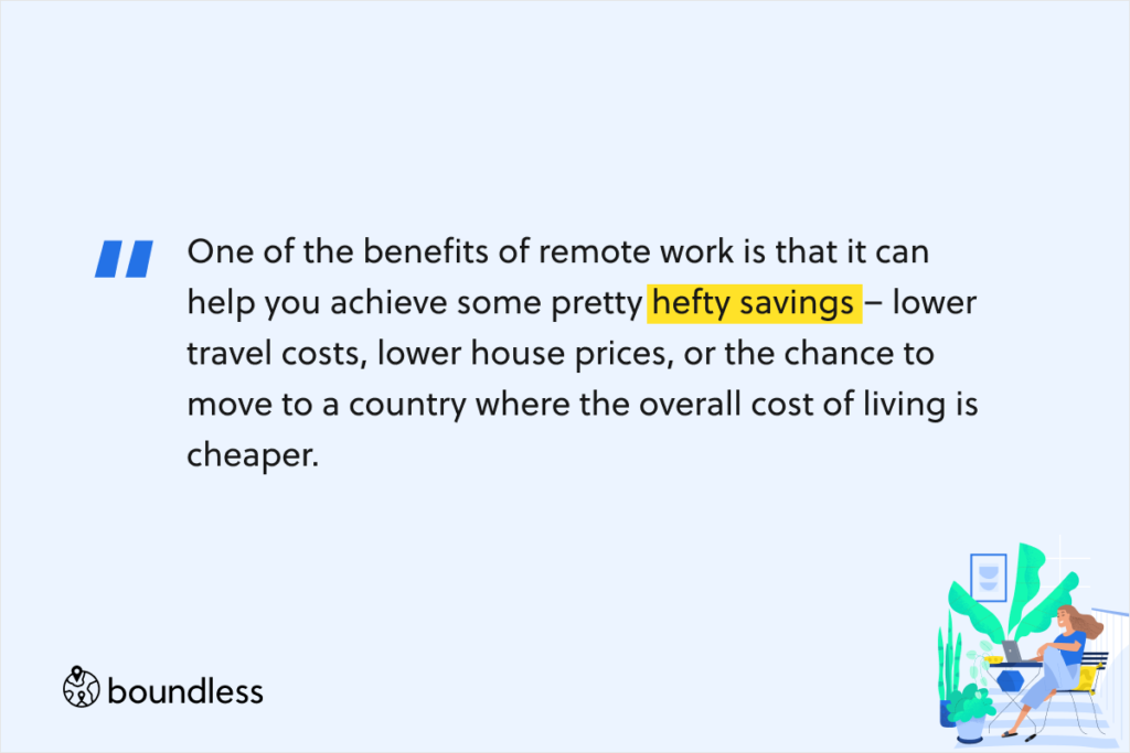 One of the benefits of remote work is that it can help you achieve some pretty hefty savings – lower travel costs, lower house prices, or the chance to move to a country where the overall cost of living is cheaper. 