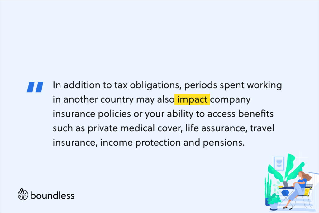 In addition to tax obligations, periods spent working in another country may also impact company insurance policies or your ability to access benefits such as private medical cover, life assurance, travel insurance, income protection and pensions.