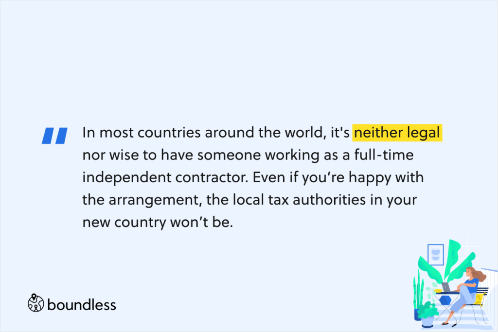 In most countries around the world, it's neither legal nor wise to have someone working as a full-time independent contractor. Even if you’re happy with the arrangement, the local tax authorities in your new country won’t be. 