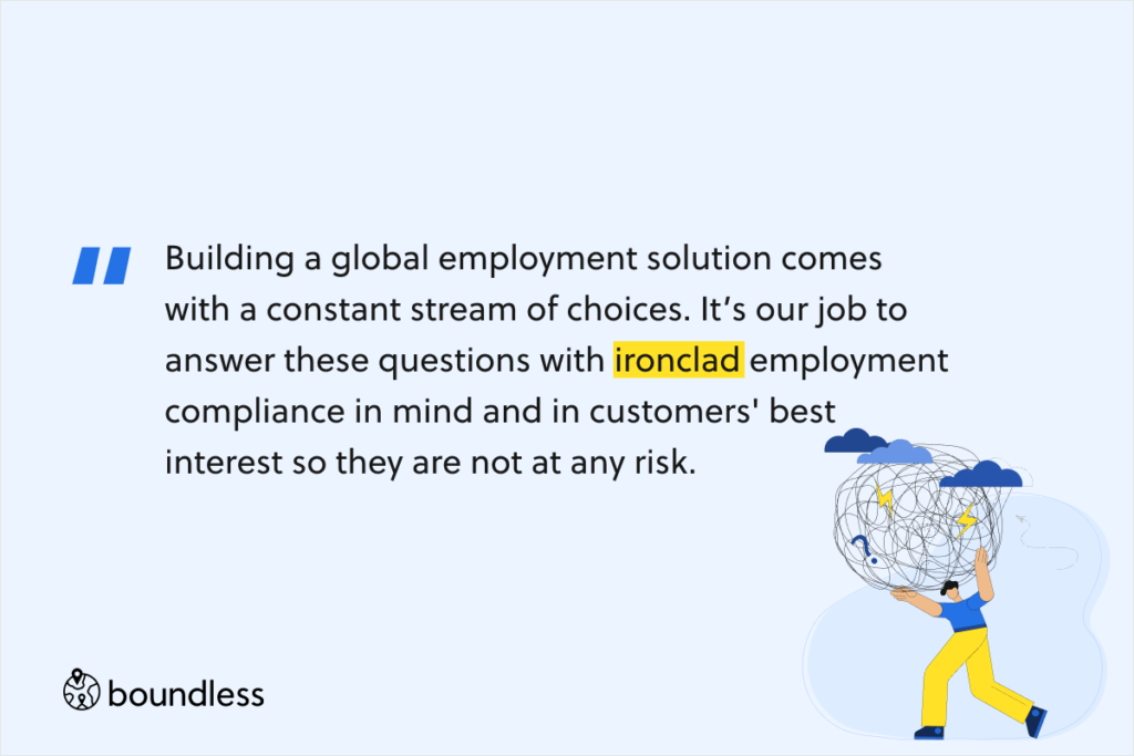 Building a global employment solution comes with a constant stream of choices. It’s our job to answer these questions with ironclad employment compliance in mind and in customers' best interest so they are not at any risk.