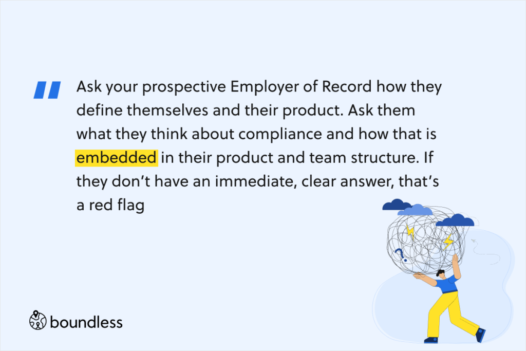 Ask your prospective Employer of Record how they define themselves and their product. Ask them what they think about compliance and how that is embedded in their product and team structure. If they don’t have an immediate, clear answer, that’s a red flag