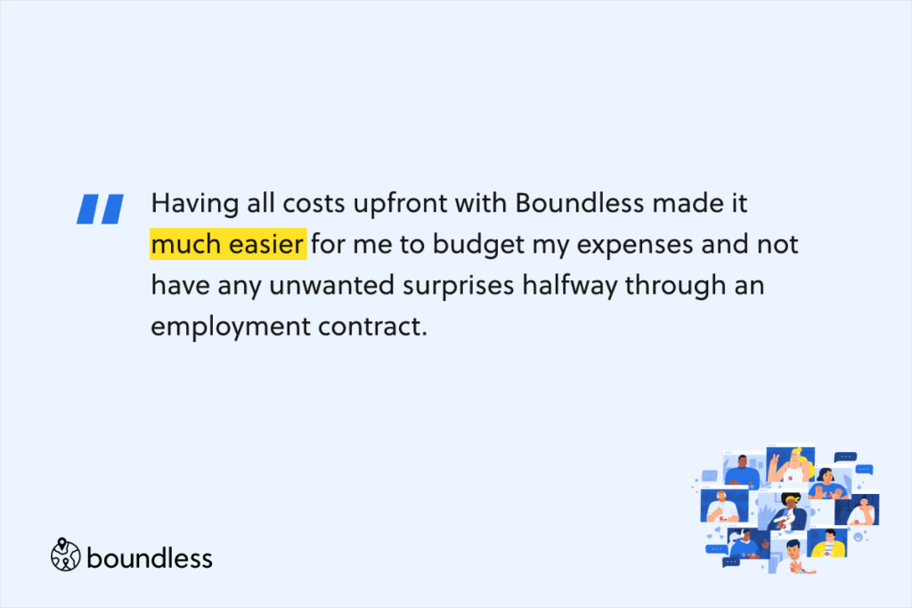 Having all costs upfront with Boundless made it much easier for me to budget my expenses and not have any unwanted surprises halfway through an employment contract.