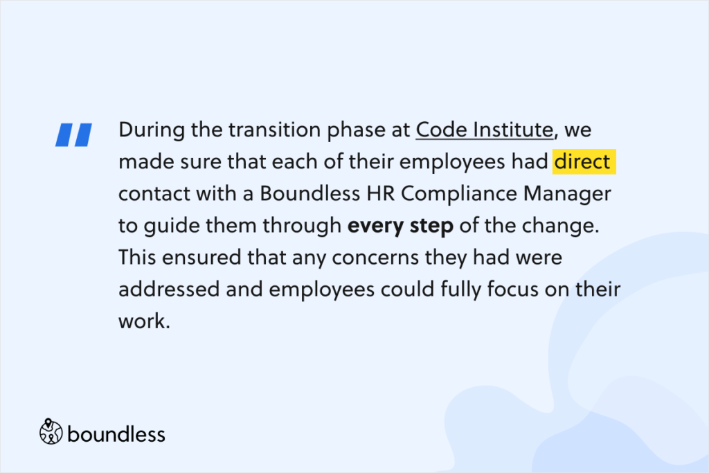 During the transition phase at Code Institute, we made sure that each of their employees had direct contact with a Boundless HR Compliance Manager to guide them through every step of the change. This ensured that any concerns they had were addressed and employees could fully focus on their work. 
