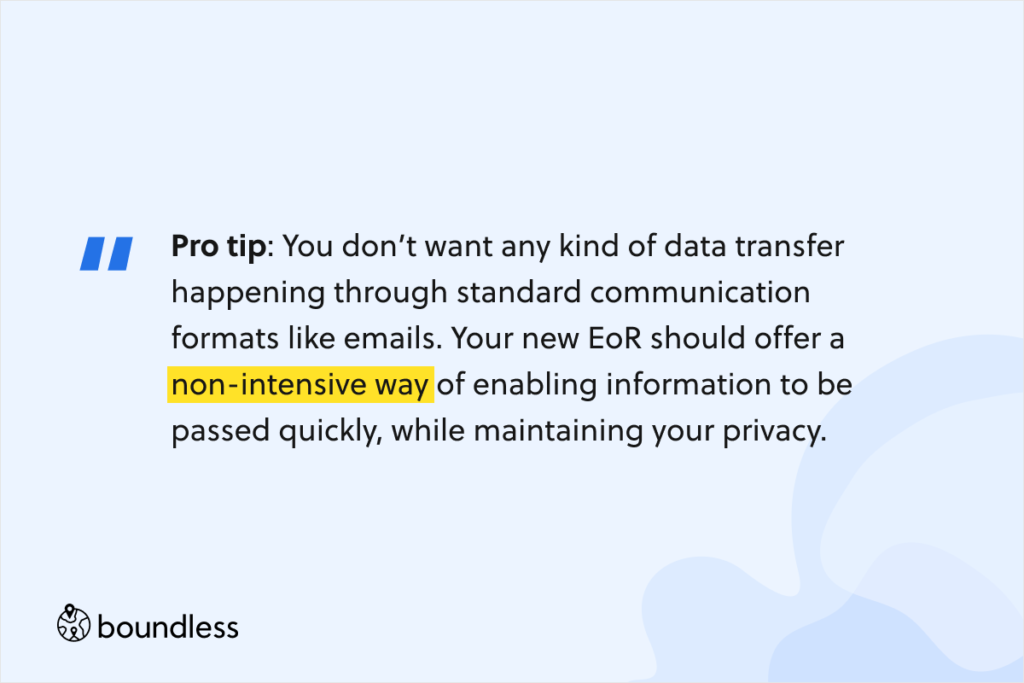 You don’t want any kind of data transfer happening through standard communication formats like emails. Your new EoR should offer a non-intensive way of enabling information to be passed quickly, while maintaining your privacy.
